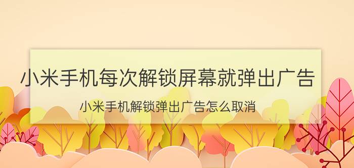 小米手机每次解锁屏幕就弹出广告 小米手机解锁弹出广告怎么取消？